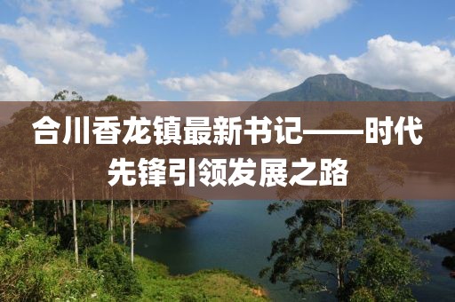 合川香龙镇最新书记——时代先锋引领发展之路