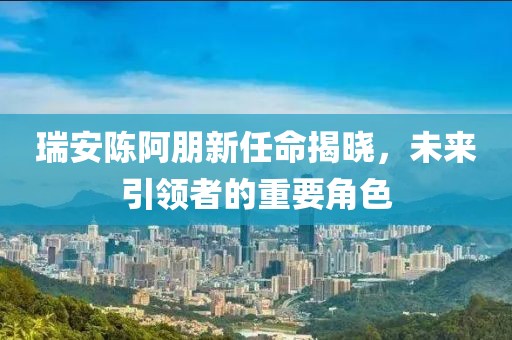 瑞安陈阿朋新任命揭晓，未来引领者的重要角色