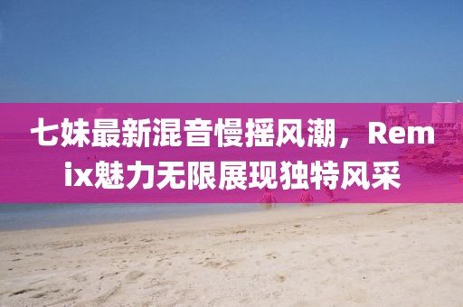 七妹最新混音慢摇风潮，Remix魅力无限展现独特风采