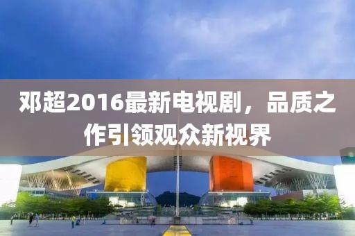 邓超2016最新电视剧，品质之作引领观众新视界