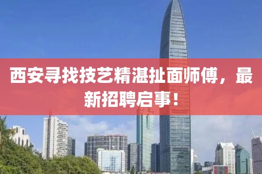 西安寻找技艺精湛扯面师傅，最新招聘启事！