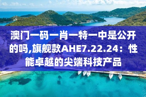 澳门一码一肖一特一中是公开的吗,旗舰款AHE7.22.24：性能卓越的尖端科技产品