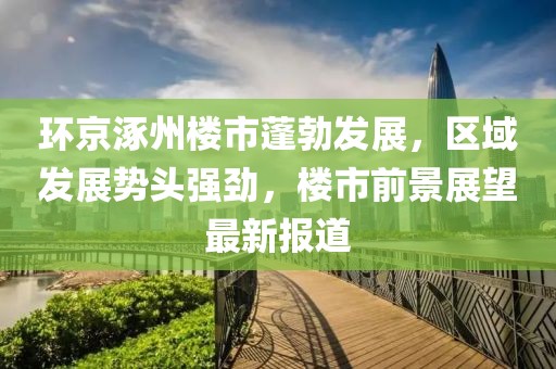 环京涿州楼市蓬勃发展，区域发展势头强劲，楼市前景展望最新报道