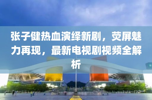 张子健热血演绎新剧，荧屏魅力再现，最新电视剧视频全解析