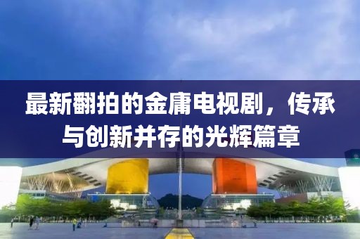 最新翻拍的金庸电视剧，传承与创新并存的光辉篇章