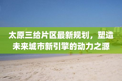 太原三给片区最新规划，塑造未来城市新引擎的动力之源