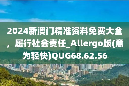2024新澳门精准资料免费大全，履行社会责任_Allergo版(意为轻快)QUG68.62.56