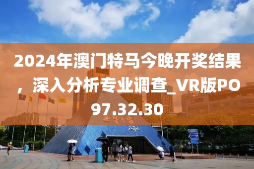 2024年澳门特马今晚开奖结果，深入分析专业调查_VR版PO97.32.30