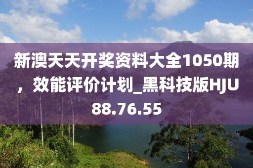 新澳天天开奖资料大全1050期，效能评价计划_黑科技版HJU88.76.55