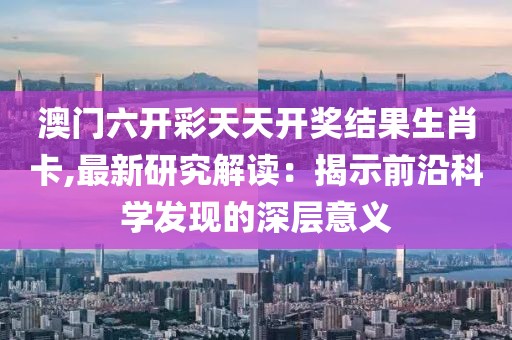 澳门六开彩天天开奖结果生肖卡,最新研究解读：揭示前沿科学发现的深层意义