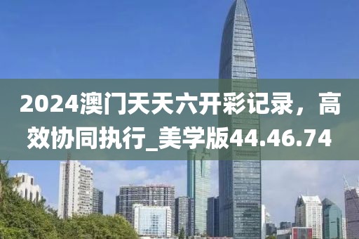 2024澳门天天六开彩记录，高效协同执行_美学版44.46.74