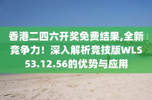 香港二四六开奖免费结果,全新竞争力！深入解析竞技版WLS53.12.56的优势与应用