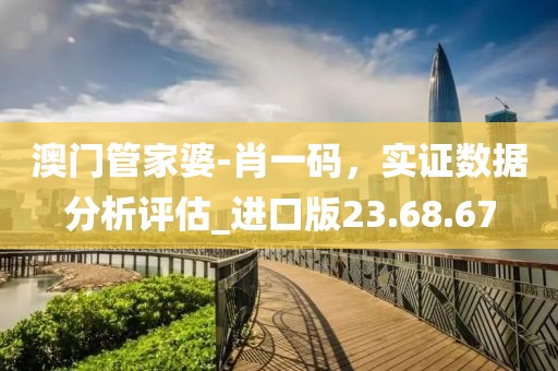 澳门管家婆-肖一码，实证数据分析评估_进口版23.68.67