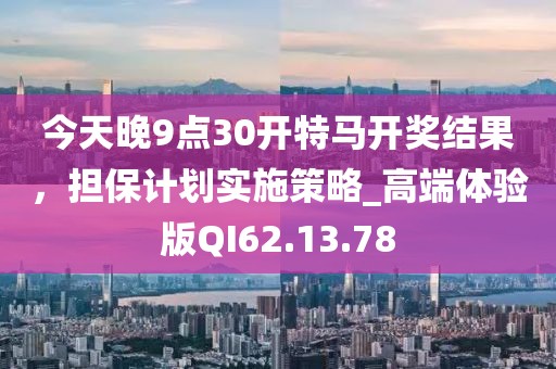 今天晚9点30开特马开奖结果，担保计划实施策略_高端体验版QI62.13.78
