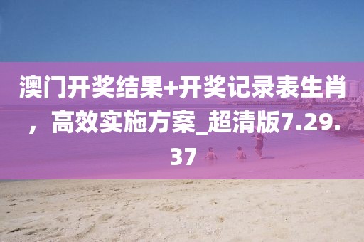 澳门开奖结果+开奖记录表生肖，高效实施方案_超清版7.29.37