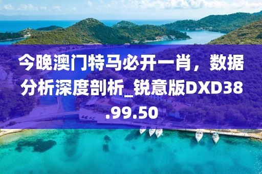 今晚澳门特马必开一肖，数据分析深度剖析_锐意版DXD38.99.50
