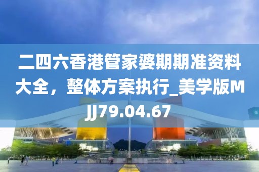 二四六香港管家婆期期准资料大全，整体方案执行_美学版MJJ79.04.67