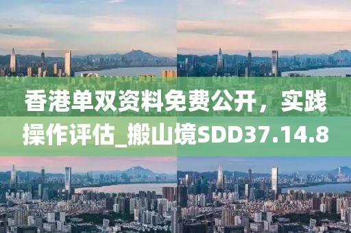 香港单双资料免费公开，实践操作评估_搬山境SDD37.14.8