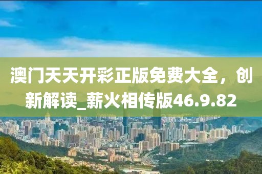 澳门天天开彩正版免费大全，创新解读_薪火相传版46.9.82