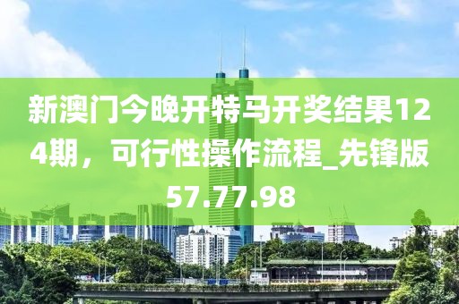 新澳门今晚开特马开奖结果124期，可行性操作流程_先锋版57.77.98