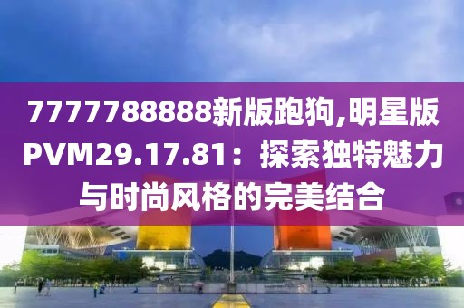 7777788888新版跑狗,明星版PVM29.17.81：探索独特魅力与时尚风格的完美结合