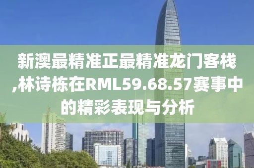 新澳最精准正最精准龙门客栈,林诗栋在RML59.68.57赛事中的精彩表现与分析