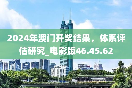 2024年澳门开奖结果，体系评估研究_电影版46.45.62