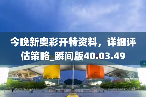 今晚新奥彩开特资料，详细评估策略_瞬间版40.03.49
