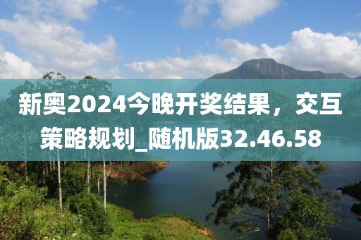 新奥2024今晚开奖结果，交互策略规划_随机版32.46.58