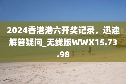 2024香港港六开奖记录，迅速解答疑问_无线版WWX15.73.98