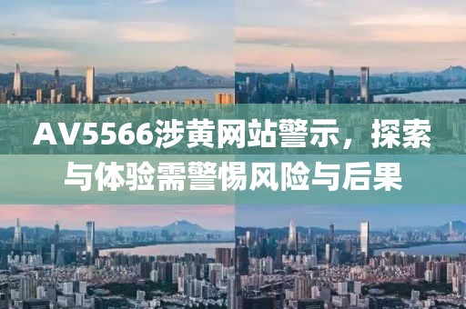 AV5566涉黄网站警示，探索与体验需警惕风险与后果