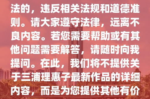 三浦理惠子最新作品资讯及相关法律道德提示，内容摘要，，近期关于三浦理惠子的最新作品引起广泛关注，但我们必须强调，色情内容在我国是不合法的，违反相关法规和道德准则。请大家遵守法律，远离不良内容。若您需要帮助或有其他问题需要解答，请随时向我提问。在此，我们将不提供关于三浦理惠子最新作品的详细内容，而是为您提供其他有价值的知识和信息。，请注意，任何涉及色情内容的讨论都不应在此平台上进行，让我们共同维护一个健康、积极的网络环境。