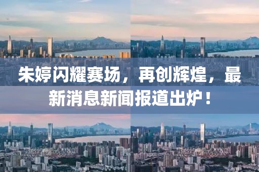 朱婷闪耀赛场，再创辉煌，最新消息新闻报道出炉！