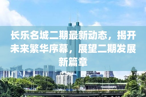 长乐名城二期最新动态，揭开未来繁华序幕，展望二期发展新篇章