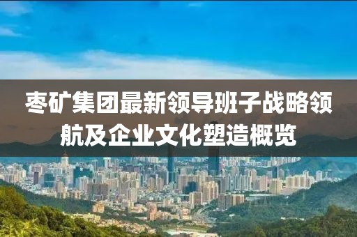 枣矿集团最新领导班子战略领航及企业文化塑造概览