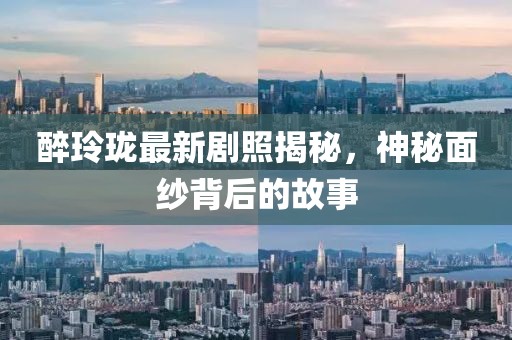醉玲珑最新剧照揭秘，神秘面纱背后的故事