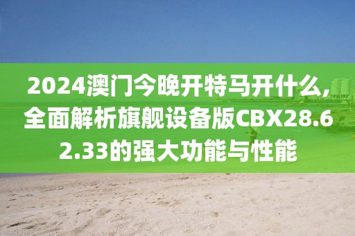 2024澳门今晚开特马开什么,全面解析旗舰设备版CBX28.62.33的强大功能与性能