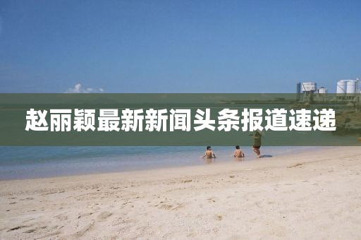 赵丽颖最新新闻头条报道速递