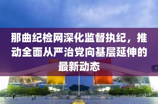 那曲纪检网深化监督执纪，推动全面从严治党向基层延伸的最新动态