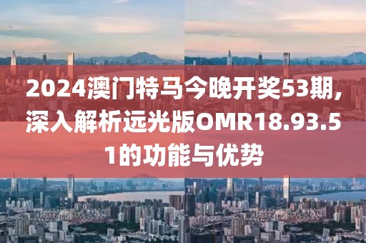 2024澳门特马今晚开奖53期,深入解析远光版OMR18.93.51的功能与优势