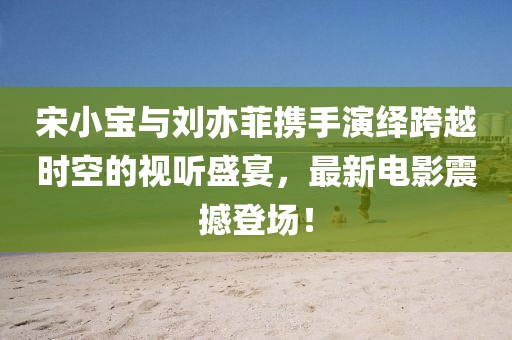 宋小宝与刘亦菲携手演绎跨越时空的视听盛宴，最新电影震撼登场！