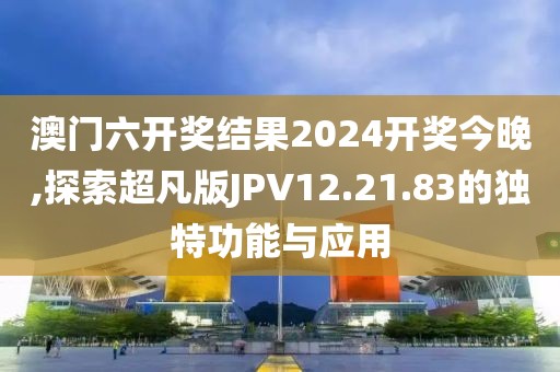 澳门六开奖结果2024开奖今晚,探索超凡版JPV12.21.83的独特功能与应用