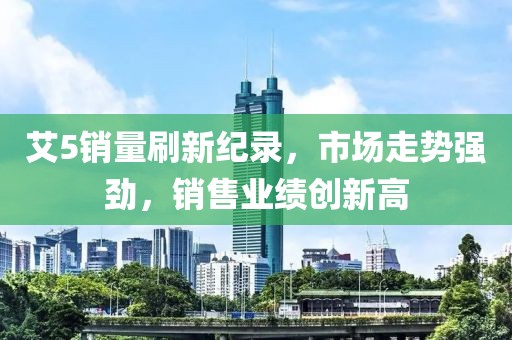 艾5销量刷新纪录，市场走势强劲，销售业绩创新高