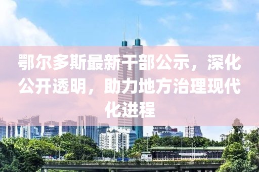 鄂尔多斯最新干部公示，深化公开透明，助力地方治理现代化进程