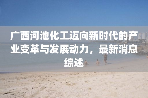 广西河池化工迈向新时代的产业变革与发展动力，最新消息综述