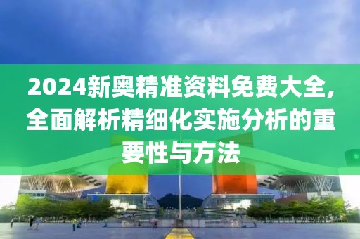 2024新奥精准资料免费大全,全面解析精细化实施分析的重要性与方法