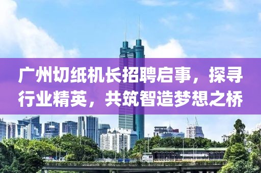 广州切纸机长招聘启事，探寻行业精英，共筑智造梦想之桥