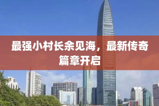 最强小村长余见海，最新传奇篇章开启