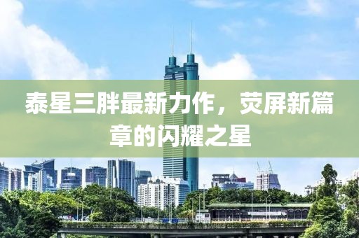 泰星三胖最新力作，荧屏新篇章的闪耀之星