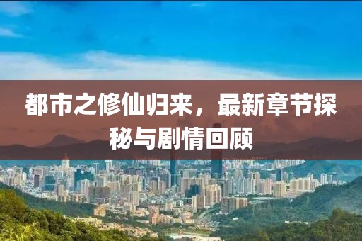 都市之修仙归来，最新章节探秘与剧情回顾
